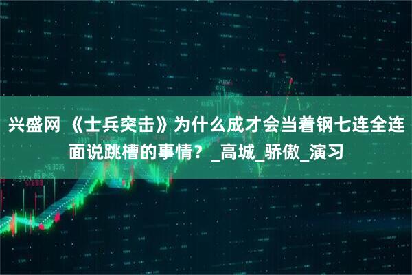 兴盛网 《士兵突击》为什么成才会当着钢七连全连面说跳槽的事情？_高城_骄傲_演习