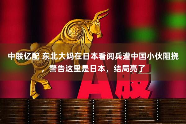 中联亿配 东北大妈在日本看阅兵遭中国小伙阻挠，警告这里是日本，结局亮了