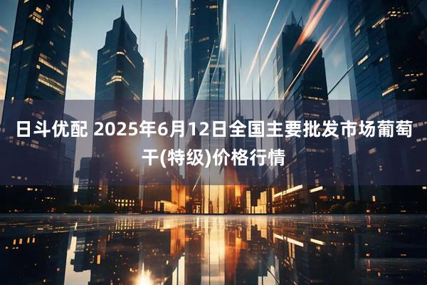 日斗优配 2025年6月12日全国主要批发市场葡萄干(特级)价格行情